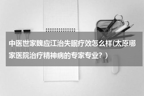 中医世家魏应江治失眠疗效怎么样(太原哪家医院治疗精神病的专家专业？)
