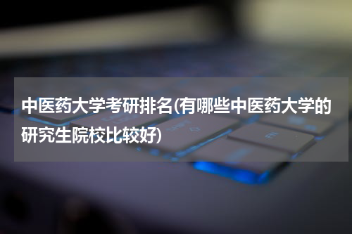 中医药大学考研排名(有哪些中医药大学的研究生院校比较好)