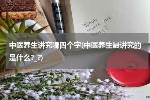 中医养生讲究哪四个字(中医养生最讲究的是什么?_?)
