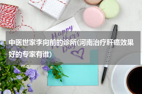 中医世家李向前的诊所(河南治疗肝癌效果好的专家有谁)