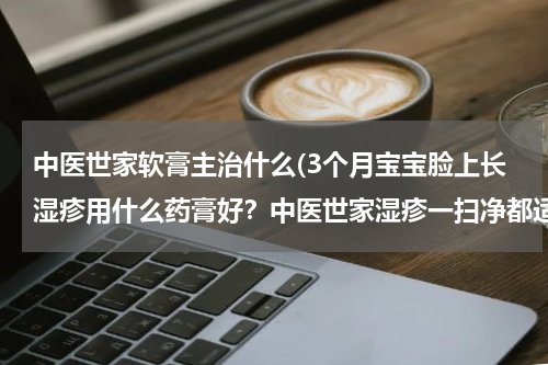 中医世家软膏主治什么(3个月宝宝脸上长湿疹用什么药膏好？中医世家湿疹一扫净都适合哪些症状？)
