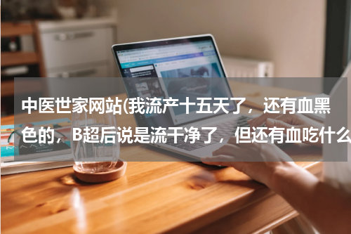 中医世家网站(我流产十五天了，还有血黑色的，B超后说是流干净了，但还有血吃什么药)