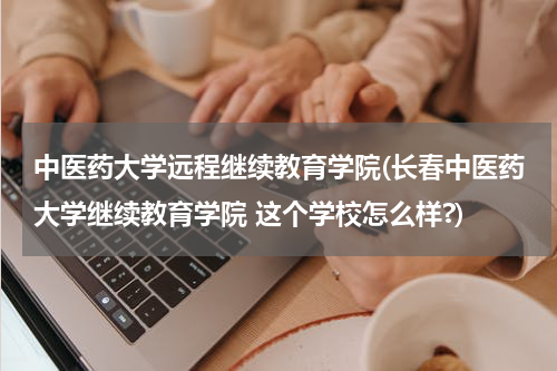 中医药大学远程继续教育学院(长春中医药大学继续教育学院 这个学校怎么样?)