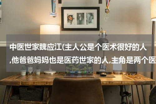 中医世家魏应江(主人公是个医术很好的人,他爸爸妈妈也是医药世家的人,主角是两个医药世家的传人，妈妈是个医药公司的老板)
