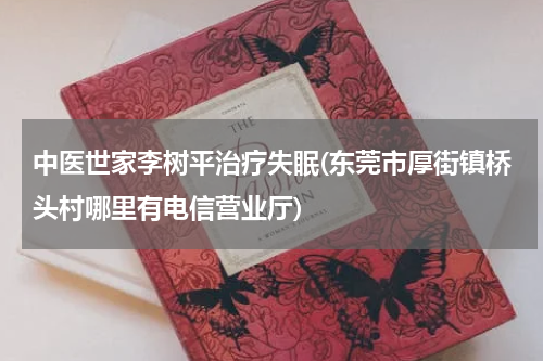 中医世家李树平治疗失眠(东莞市厚街镇桥头村哪里有电信营业厅)