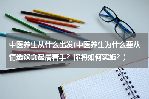 中医养生从什么出发(中医养生为什么要从情选饮食起居着手？你将如何实施？)
