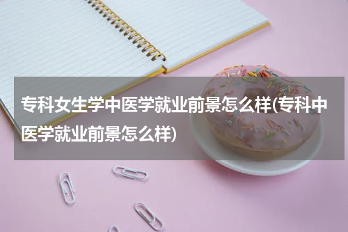 专科女生学中医学就业前景怎么样(专科中医学就业前景怎么样)