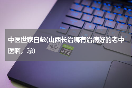 中医世家白彪(山西长治哪有治病好的老中医啊，急)