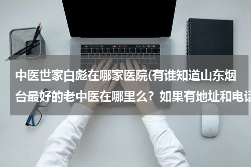 中医世家白彪在哪家医院(有谁知道山东烟台最好的老中医在哪里么？如果有地址和电话就更好了)