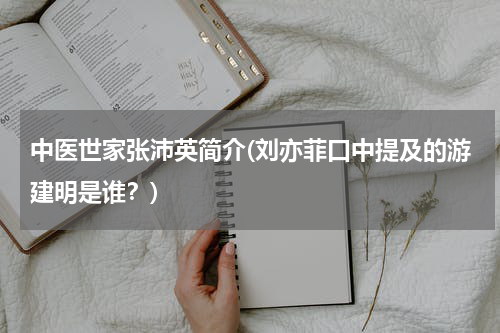 中医世家张沛英简介(刘亦菲口中提及的游建明是谁？)
