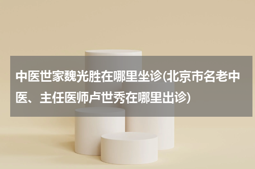 中医世家魏光胜在哪里坐诊(北京市名老中医、主任医师卢世秀在哪里出诊)