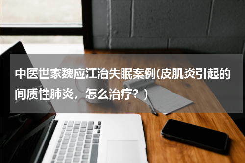 中医世家魏应江治失眠案例(皮肌炎引起的间质性肺炎，怎么治疗？)