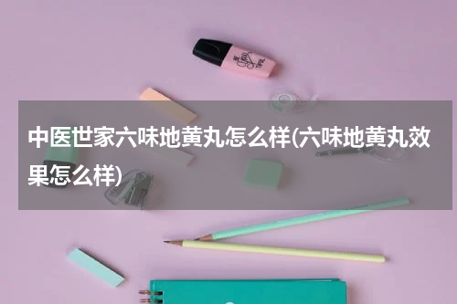 中医世家六味地黄丸怎么样(六味地黄丸效果怎么样)