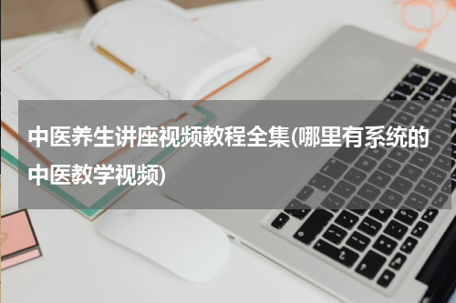 中医养生讲座视频教程全集(哪里有系统的中医教学视频)
