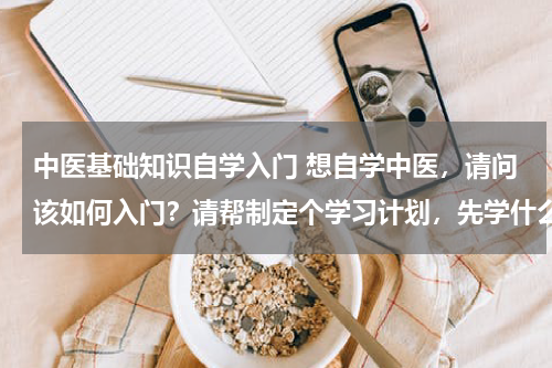 中医基础知识自学入门 想自学中医，请问该如何入门？请帮制定个学习计划，先学什么，后学什么。