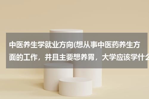中医养生学就业方向(想从事中医药养生方面的工作，并且主要想养胃，大学应该学什么专业？)