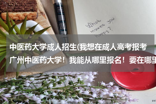 中医药大学成人招生(我想在成人高考报考广州中医药大学！我能从哪里报名！要在哪里培训！在哪里考试！这些我想了解下！)