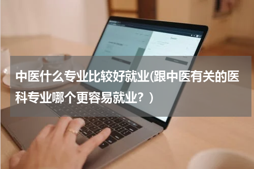 中医什么专业比较好就业(跟中医有关的医科专业哪个更容易就业？)