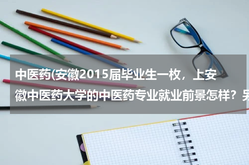 中医药(安徽2015届毕业生一枚，上安徽中医药大学的中医药专业就业前景怎样？另外听说医生很辛苦，赚的也少，)