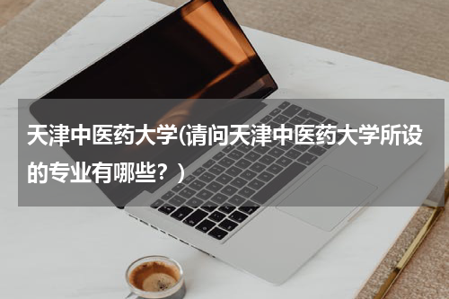 天津中医药大学(请问天津中医药大学所设的专业有哪些？)