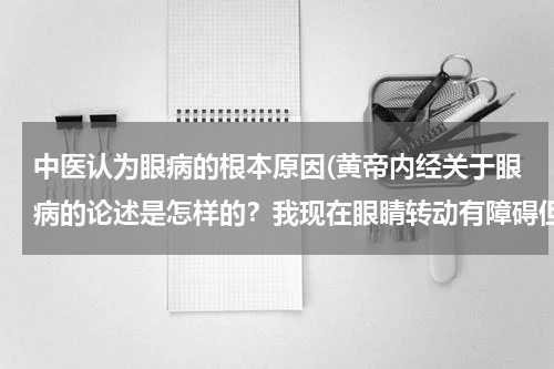 中医认为眼病的根本原因(黄帝内经关于眼病的论述是怎样的？我现在眼睛转动有障碍但又找不到病因、)