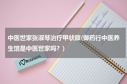 中医世家张淑琴治疗甲状腺(御药行中医养生馆是中医世家吗？)
