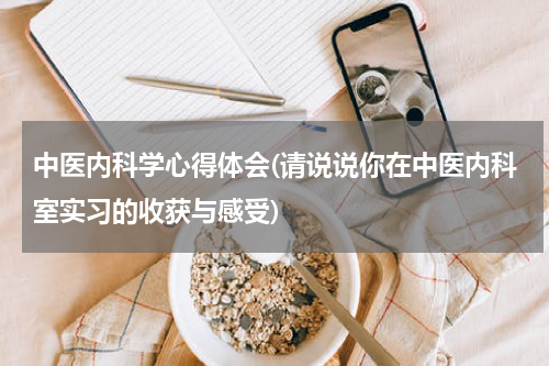 中医内科学心得体会(请说说你在中医内科室实习的收获与感受)