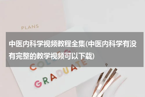 中医内科学视频教程全集(中医内科学有没有完整的教学视频可以下载)