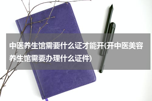中医养生馆需要什么证才能开(开中医美容养生馆需要办理什么证件)