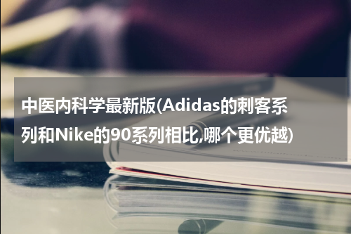 中医内科学最新版(Adidas的刺客系列和Nike的90系列相比,哪个更优越)