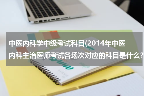 中医内科学中级考试科目(2014年中医内科主治医师考试各场次对应的科目是什么？)
