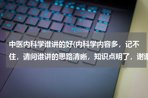 中医内科学谁讲的好(内科学内容多，记不住，请问谁讲的思路清晰，知识点明了，谢谢回复)