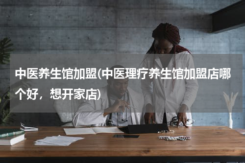 中医养生馆加盟(中医理疗养生馆加盟店哪个好，想开家店)