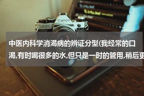 中医内科学消渴病的辨证分型(我经常的口渴,有时喝很多的水,但只是一时的管用,稍后更渴)