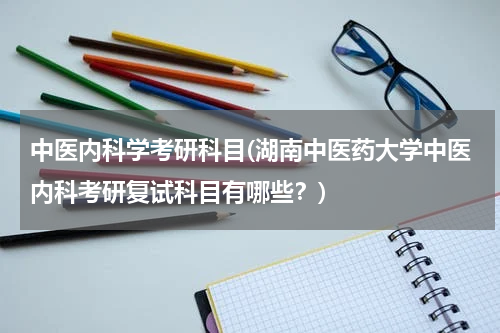 中医内科学考研科目(湖南中医药大学中医内科考研复试科目有哪些？)