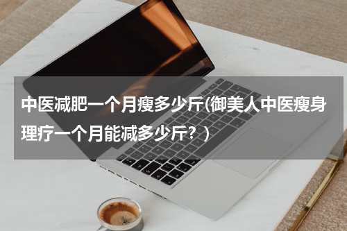 中医减肥一个月瘦多少斤(御美人中医瘦身理疗一个月能减多少斤？)