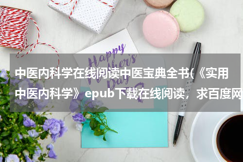 中医内科学在线阅读中医宝典全书(《实用中医内科学》epub下载在线阅读，求百度网盘云资源)