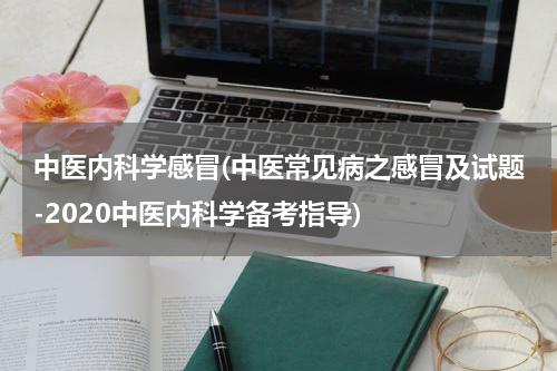 中医内科学感冒(中医常见病之感冒及试题-2020中医内科学备考指导)