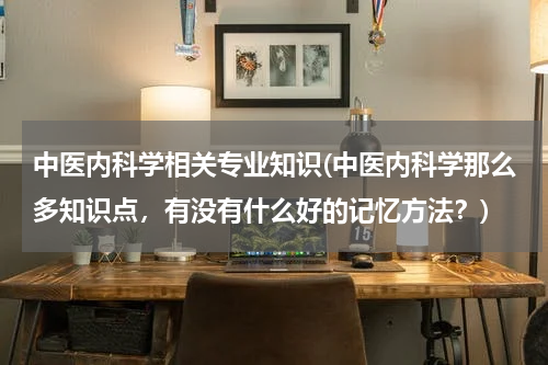 中医内科学相关专业知识(中医内科学那么多知识点，有没有什么好的记忆方法？)