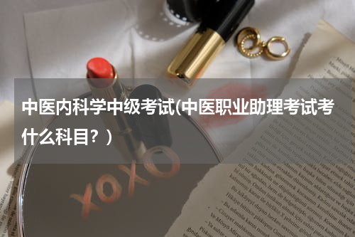 中医内科学中级考试(中医职业助理考试考什么科目？)