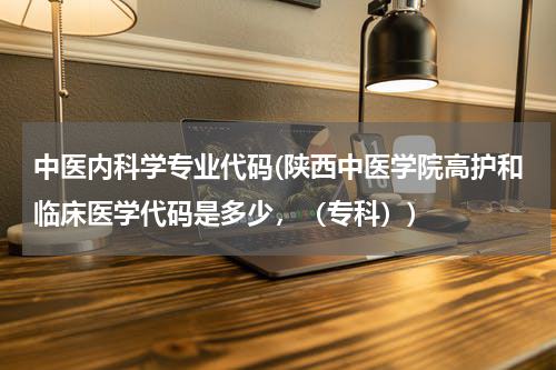 中医内科学专业代码(陕西中医学院高护和临床医学代码是多少，（专科）)