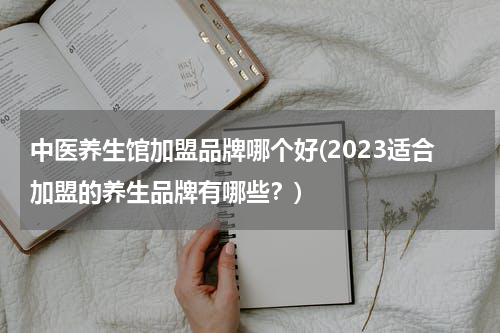 中医养生馆加盟品牌哪个好(2023适合加盟的养生品牌有哪些？)