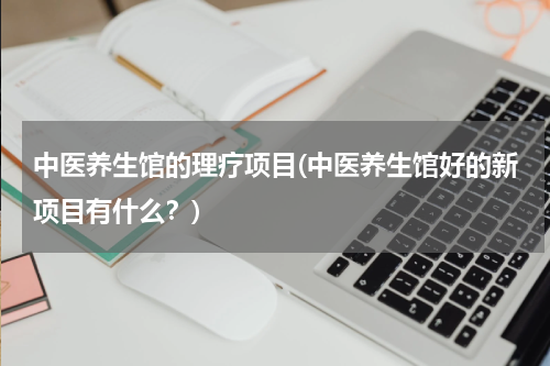 中医养生馆的理疗项目(中医养生馆好的新项目有什么？)