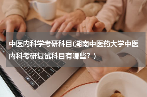 中医内科学考研科目(湖南中医药大学中医内科考研复试科目有哪些？)