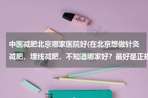 中医减肥北京哪家医院好(在北京想做针灸减肥，埋线减肥，不知道哪家好？最好是正规的医院。)