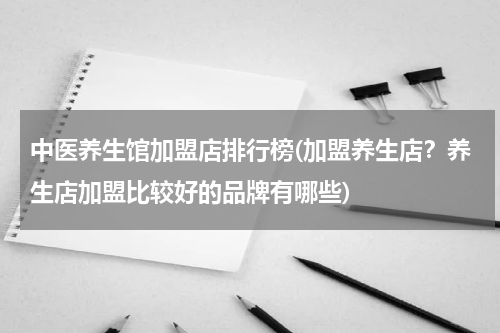中医养生馆加盟店排行榜(加盟养生店？养生店加盟比较好的品牌有哪些)