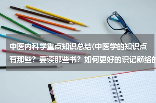 中医内科学重点知识总结(中医学的知识点有那些？要读那些书？如何更好的识记筋络的分布？)