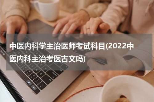 中医内科学主治医师考试科目(2022中医内科主治考医古文吗)
