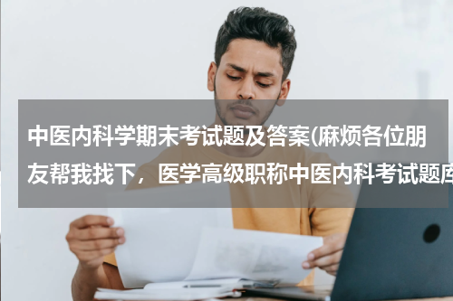 中医内科学期末考试题及答案(麻烦各位朋友帮我找下，医学高级职称中医内科考试题库，谢谢了，如果有资料的也可以发邮箱：1443922944@qq.com)