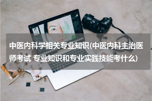 中医内科学相关专业知识(中医内科主治医师考试 专业知识和专业实践技能考什么)
